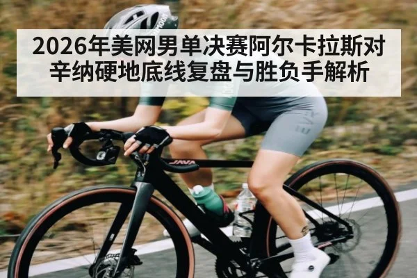 2026年美网男单决赛阿尔卡拉斯对辛纳硬地底线复盘与胜负手解析